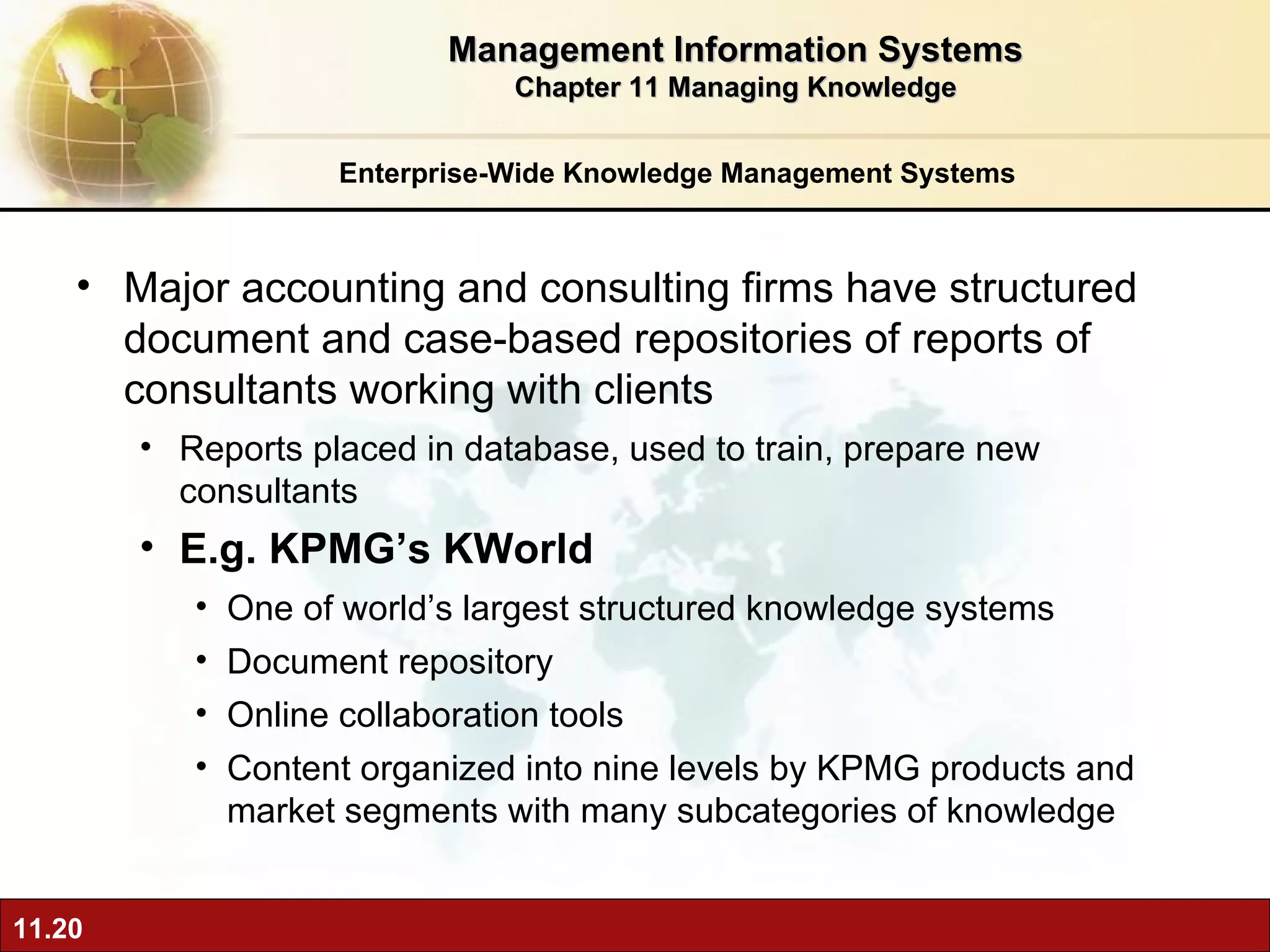 Enterprise-Wide Knowledge Management Systems Major accounting and consulting firms have structured document and case-based repositories of reports of consultants working with clients Reports placed in database, used to train, prepare new consultants E.g. KPMG’s KWorld One of world’s largest structured knowledge systems Document repository Online collaboration tools Content organized into nine levels by KPMG products and market segments with many subcategories of knowledge Management Information Systems Chapter 11 Managing Knowledge 