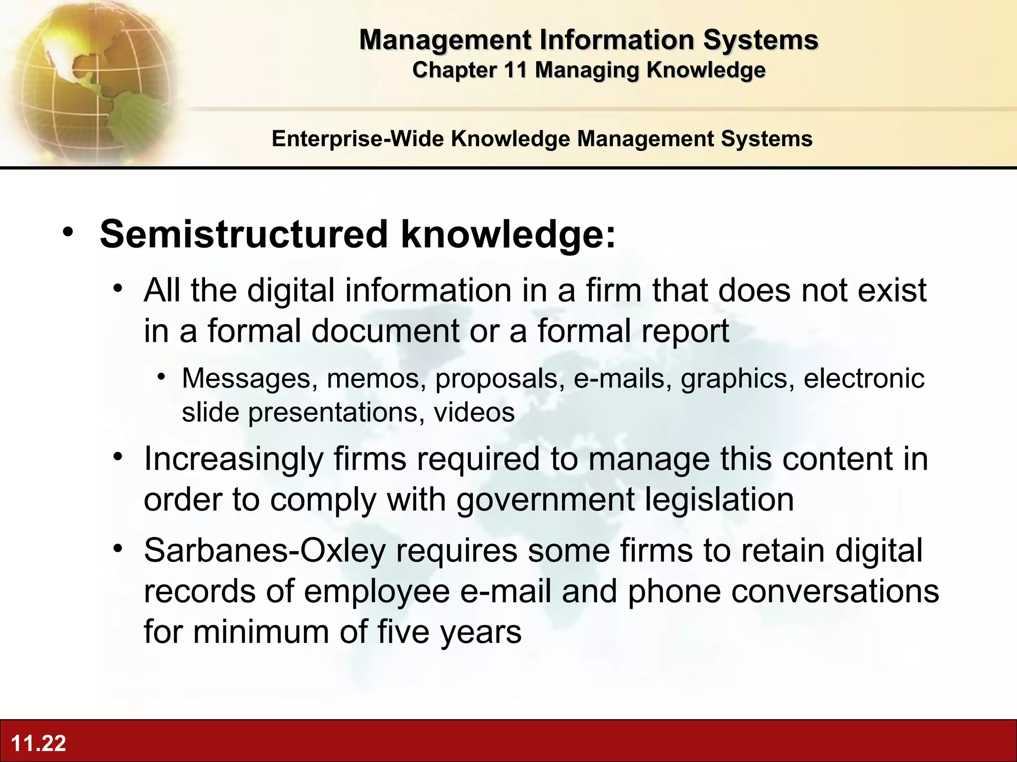 Enterprise-Wide Knowledge Management Systems Semistructured knowledge:  A ll the digital information in a firm that does not exist in a formal document or a formal report Messages, memos, proposals, e-mails, graphics, electronic slide presentations, videos Increasingly firms required to manage this content in order to comply with government legislation Sarbanes-Oxley requires some firms to retain digital records of employee e-mail and phone conversations for minimum of five years Management Information Systems Chapter 11 Managing Knowledge 