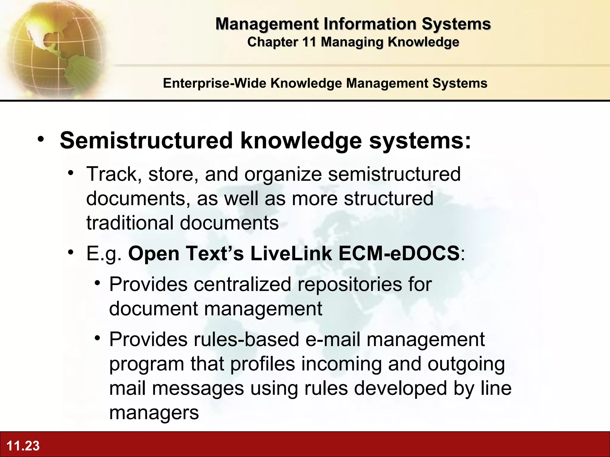 Enterprise-Wide Knowledge Management Systems Semistructured knowledge systems:  Track, store, and organize semistructured documents, as well as more structured traditional documents E.g.  Open Text’s LiveLink ECM-eDOCS :  Provides centralized repositories for document management Provides rules-based e-mail management program that profiles incoming and outgoing mail messages using rules developed by line managers Management Information Systems Chapter 11 Managing Knowledge 