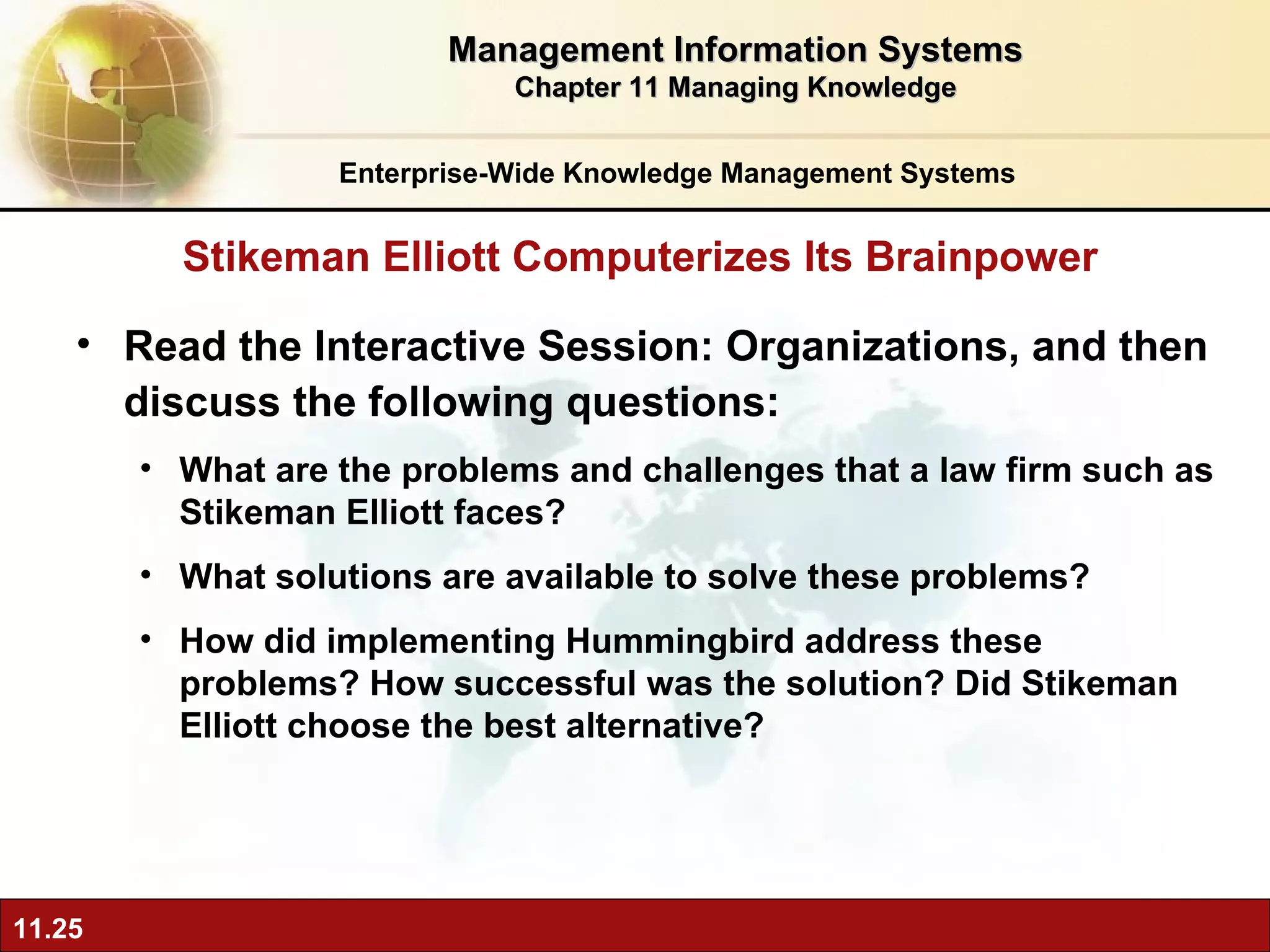 Read the Interactive Session: Organizations, and then discuss the following questions: What are the problems and challenges that a law firm such as Stikeman Elliott faces? What solutions are available to solve these problems? How did implementing Hummingbird address these problems? How successful was the solution? Did Stikeman Elliott choose the best alternative? Stikeman Elliott Computerizes Its Brainpower Management Information Systems Chapter 11 Managing Knowledge Enterprise-Wide Knowledge Management Systems 