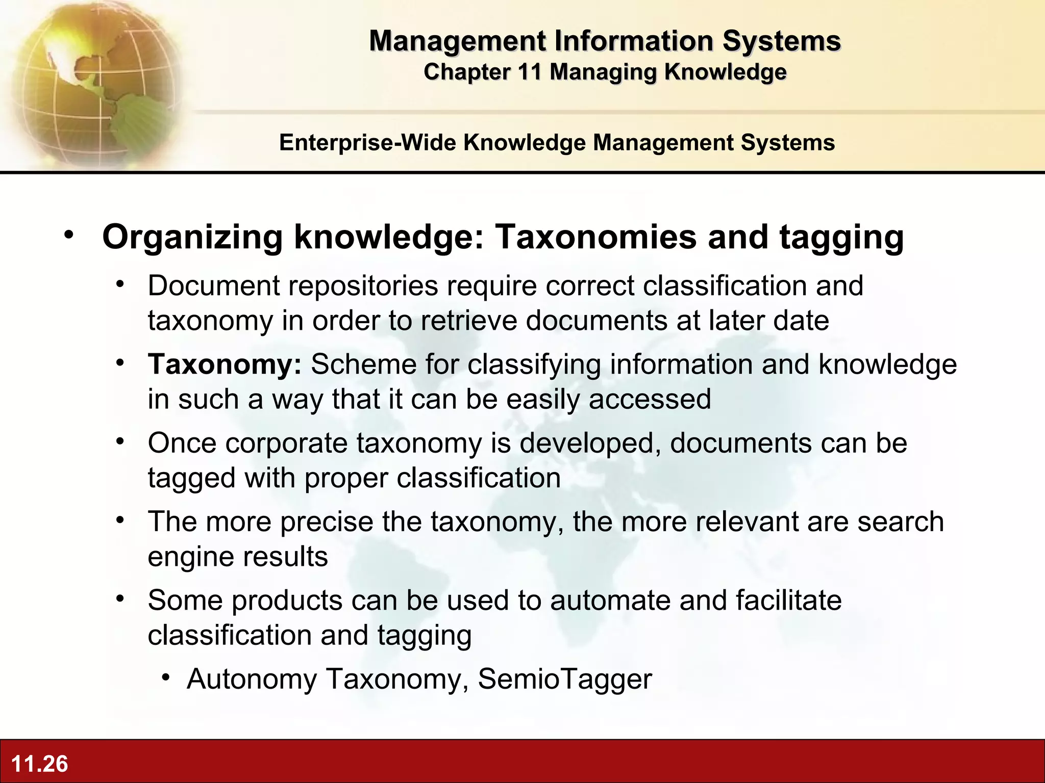 Enterprise-Wide Knowledge Management Systems Organizing knowledge: Taxonomies and tagging Document repositories require correct classification and taxonomy in order to retrieve documents at later date Taxonomy:  Scheme for classifying information and knowledge in such a way that it can be easily accessed Once corporate taxonomy is developed, documents can be tagged with proper classification  The more precise the taxonomy, the more relevant are search engine results Some products can be used to automate and facilitate classification and tagging Autonomy Taxonomy, SemioTagger Management Information Systems Chapter 11 Managing Knowledge 