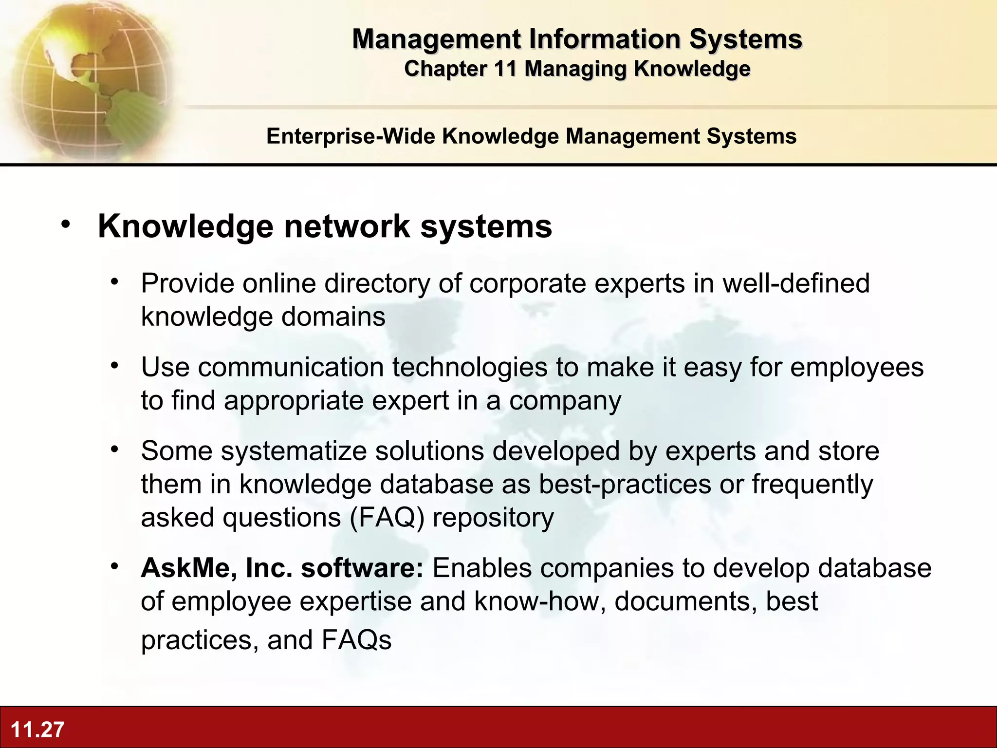 Enterprise-Wide Knowledge Management Systems Knowledge network systems P rovide online directory of corporate experts in well-defined knowledge domains Use communication technologies to make it easy for employees to find appropriate expert in a company Some systematize solutions developed by experts and store them in knowledge database as best-practices or frequently asked questions (FAQ) repository AskMe, Inc. software:  Enables companies to develop database of employee expertise and know-how, documents, best practices, and FAQs   Management Information Systems Chapter 11 Managing Knowledge 