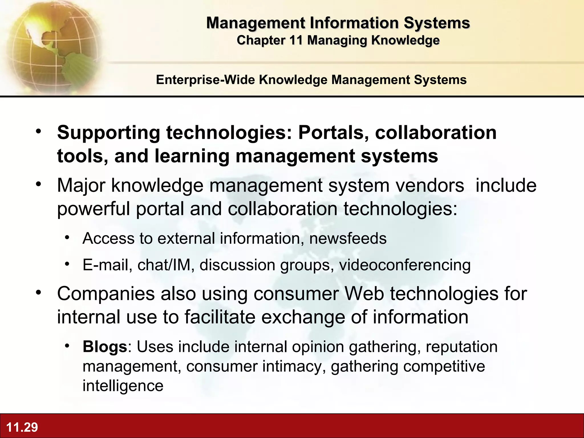 Enterprise-Wide Knowledge Management Systems Supporting technologies: Portals, collaboration tools, and learning management systems Major knowledge management system vendors  include powerful portal and collaboration technologies: Access to external information, newsfeeds E-mail, chat/IM, discussion groups, videoconferencing Companies also using consumer Web technologies for internal use to facilitate exchange of information Blogs : Uses include internal opinion gathering, reputation management, consumer intimacy, gathering competitive intelligence Management Information Systems Chapter 11 Managing Knowledge 