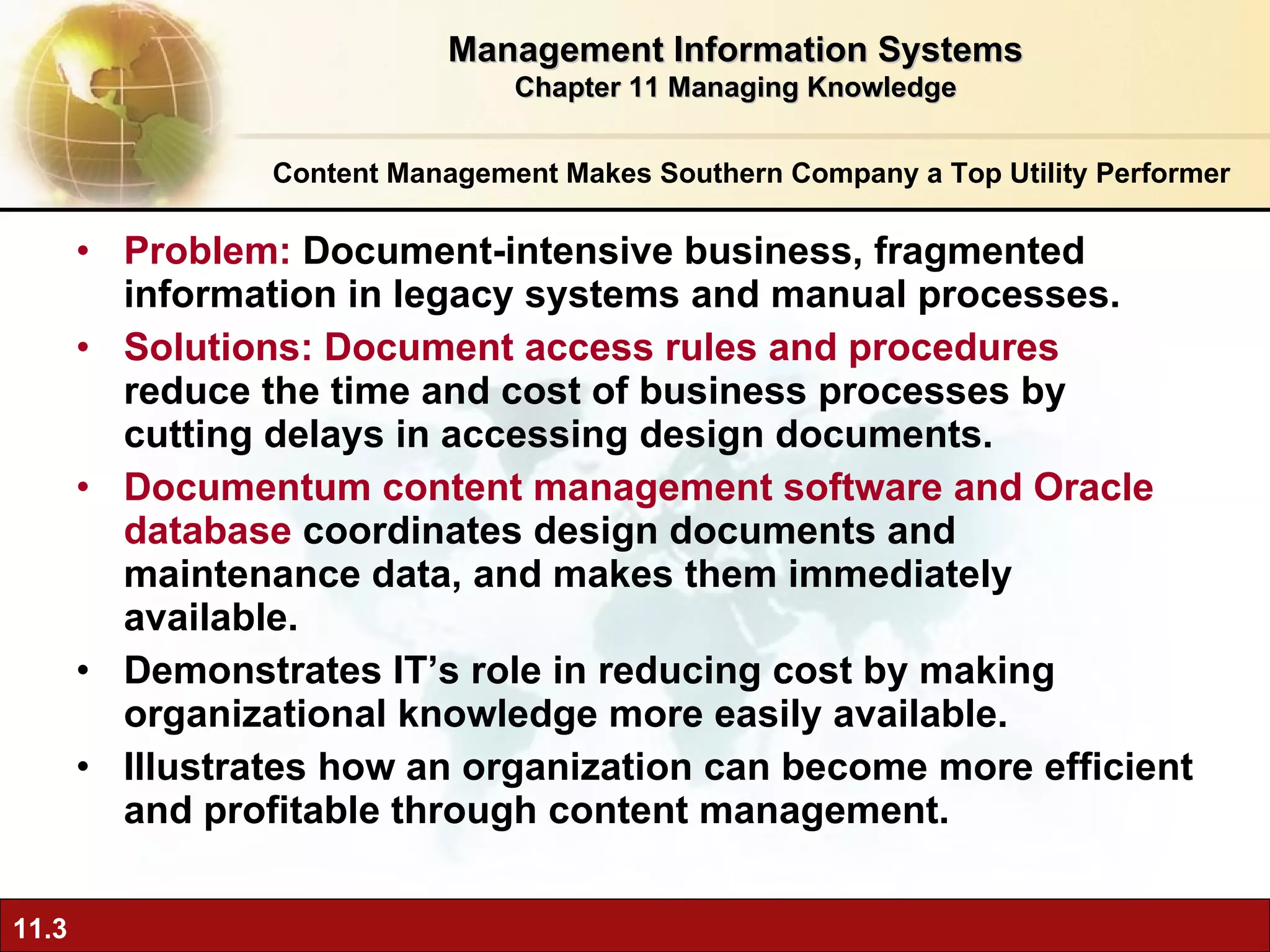 Problem:  Document-intensive business, fragmented information in legacy systems and manual processes. Solutions: Document access rules and procedures  reduce the time and cost of business processes by cutting delays in accessing design documents. Documentum content management software and Oracle database  coordinates design documents and maintenance data, and makes them immediately available. Demonstrates IT’s role in reducing cost by making organizational knowledge more easily available. Illustrates how an organization can become more efficient and profitable through content management. Content Management Makes Southern Company a Top Utility Performer Management Information Systems Chapter 11 Managing Knowledge 