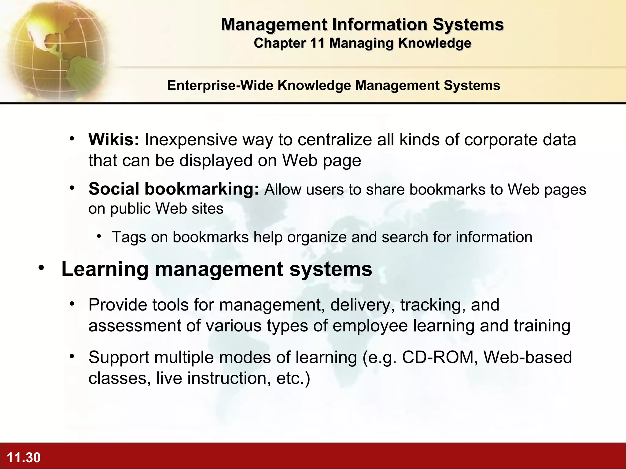 Enterprise-Wide Knowledge Management Systems Wikis:  Inexpensive way to centralize all kinds of corporate data that can be displayed on Web page Social bookmarking:  Allow users to share bookmarks to Web pages on public Web sites Tags on bookmarks help organize and search for information Learning management systems P rovide tools for management, delivery, tracking, and assessment of various types of employee learning and training Support multiple modes of learning (e.g. CD-ROM, Web-based classes, live instruction, etc.) Management Information Systems Chapter 11 Managing Knowledge 