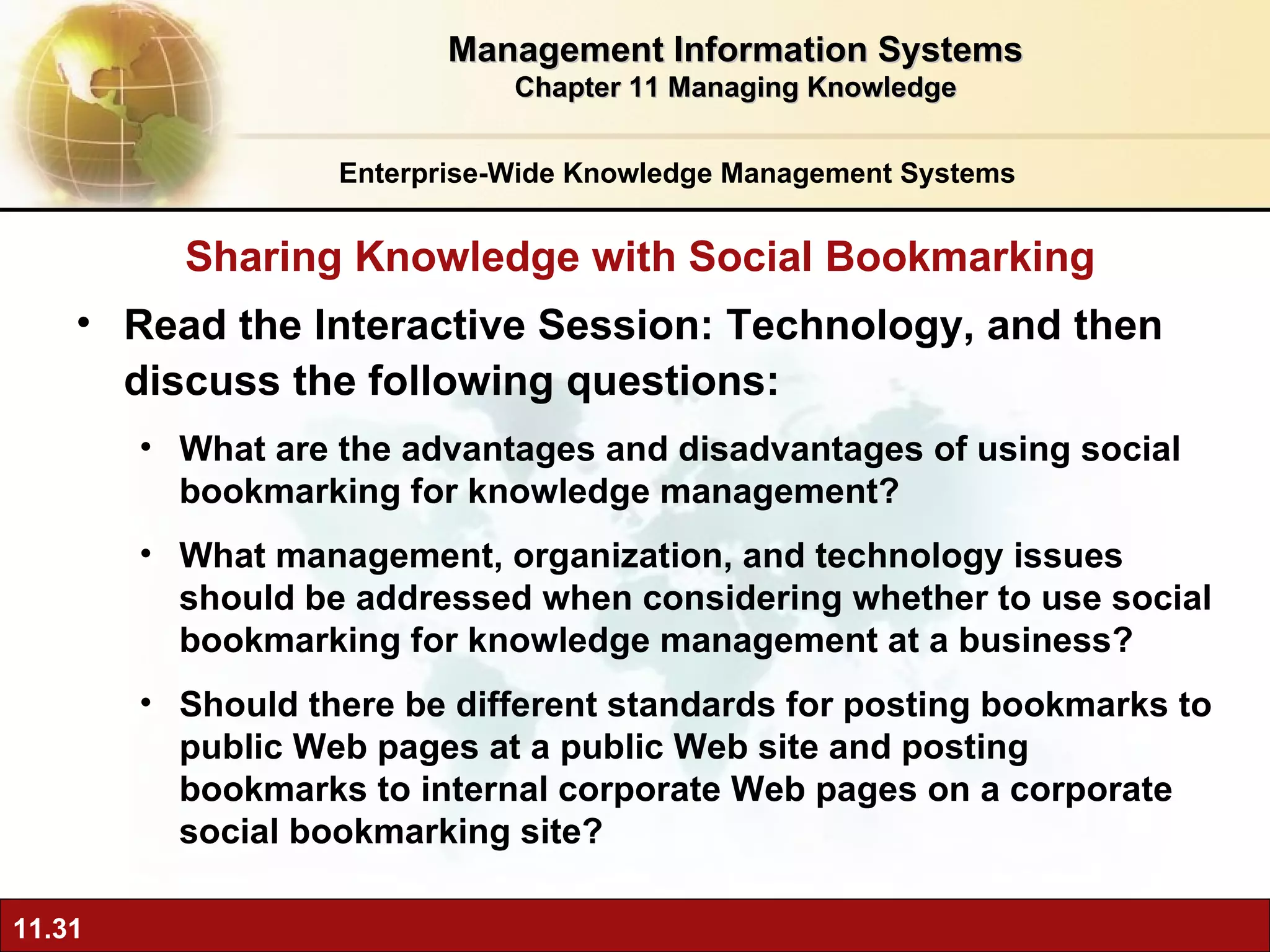 Read the Interactive Session: Technology, and then discuss the following questions: What are the advantages and disadvantages of using social bookmarking for knowledge management? What management, organization, and technology issues should be addressed when considering whether to use social bookmarking for knowledge management at a business? Should there be different standards for posting bookmarks to public Web pages at a public Web site and posting bookmarks to internal corporate Web pages on a corporate social bookmarking site? Sharing Knowledge with Social Bookmarking Enterprise-Wide Knowledge Management Systems Management Information Systems Chapter 11 Managing Knowledge 