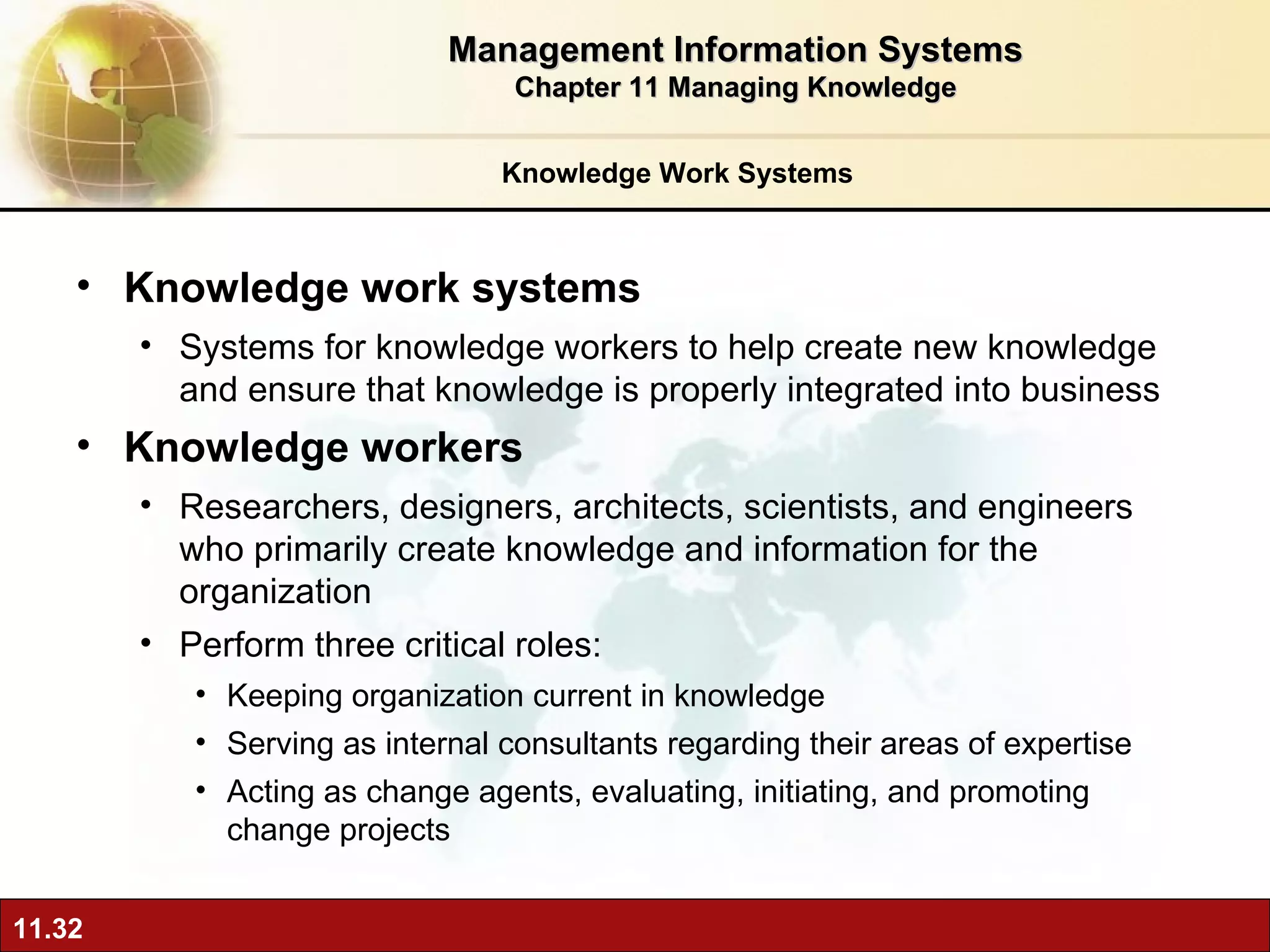 Knowledge Work Systems Knowledge work systems Systems for knowledge workers to help create new knowledge and ensure that knowledge is properly integrated into business Knowledge workers   Researchers, designers, architects, scientists, and engineers who primarily create knowledge and information for the organization Perform three critical roles: Keeping organization current in knowledge Serving as internal consultants regarding their areas of expertise Acting as change agents, evaluating, initiating, and promoting change projects Management Information Systems Chapter 11 Managing Knowledge 