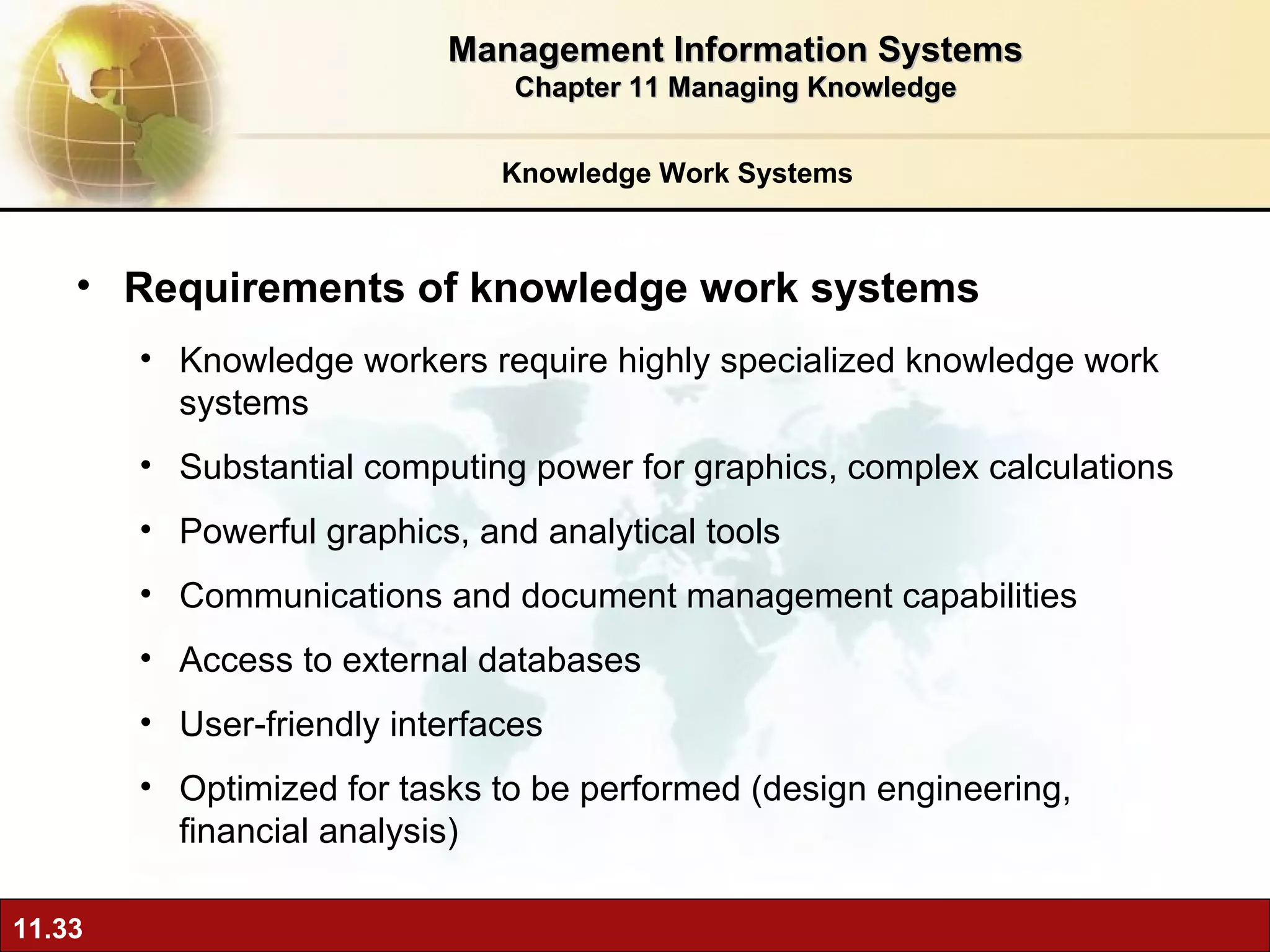 Knowledge Work Systems Requirements of knowledge work systems Knowledge workers require highly specialized knowledge work systems  Substantial computing power for graphics, complex calculations Powerful graphics, and analytical tools Communications and document management capabilities Access to external databases User-friendly interfaces Optimized for tasks to be performed (design engineering, financial analysis) Management Information Systems Chapter 11 Managing Knowledge 