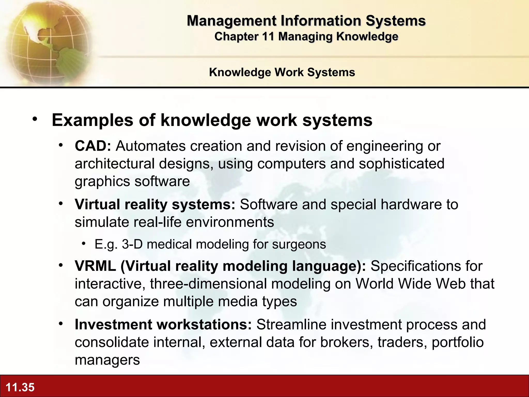 Knowledge Work Systems Examples of knowledge work systems CAD:  A utomates creation and revision of engineering or architectural designs, using computers and sophisticated graphics software Virtual reality systems:  Software and special hardware to simulate real-life environments E.g. 3-D medical modeling for surgeons VRML (Virtual reality modeling language):  Specifications for interactive, three-dimensional modeling on World Wide Web that can organize multiple media types Investment workstations:  S treamline investment process and consolidate internal, external data for brokers, traders, portfolio managers Management Information Systems Chapter 11 Managing Knowledge 