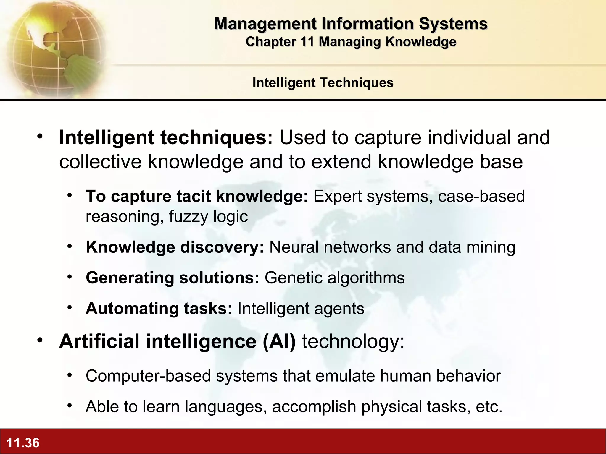 Intelligent techniques:  Used  to capture individual and collective knowledge and to extend knowledge base To capture tacit knowledge:  Expert systems, case-based reasoning, fuzzy logic Knowledge discovery:  Neural networks and data mining Generating solutions:  Genetic algorithms Automating tasks:  Intelligent agents Artificial intelligence (AI)  technology:  Computer-based systems that emulate human behavior Able to learn languages, accomplish physical tasks, etc. Intelligent Techniques Management Information Systems Chapter 11 Managing Knowledge 