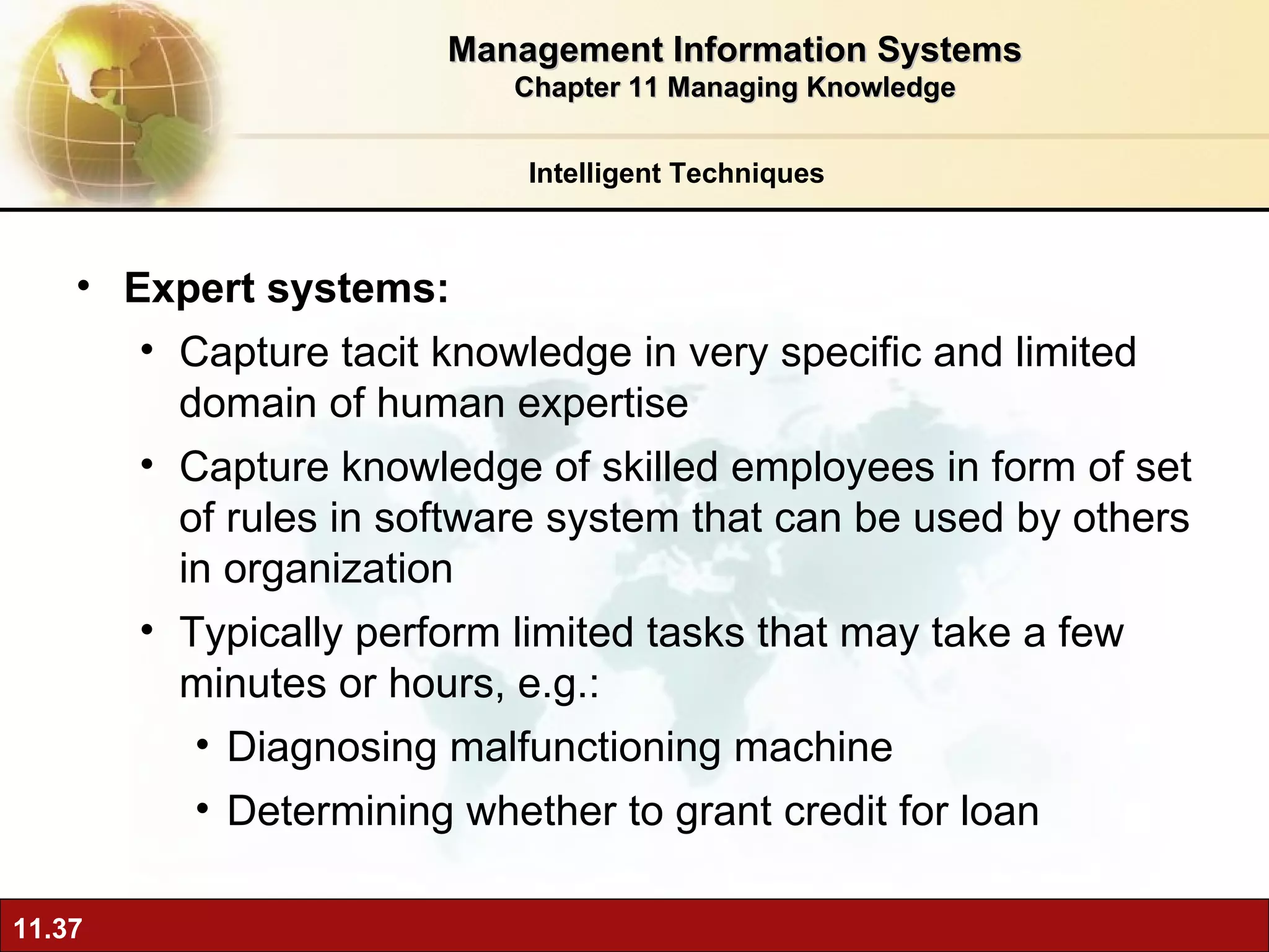 Expert systems:  Capture tacit knowledge in very specific and limited domain of human expertise Capture knowledge of skilled employees in form of set of rules in software system that can be used by others in organization  Typically perform limited tasks that may take a few minutes or hours, e.g.: Diagnosing malfunctioning machine Determining whether to grant credit for loan Intelligent Techniques Management Information Systems Chapter 11 Managing Knowledge 
