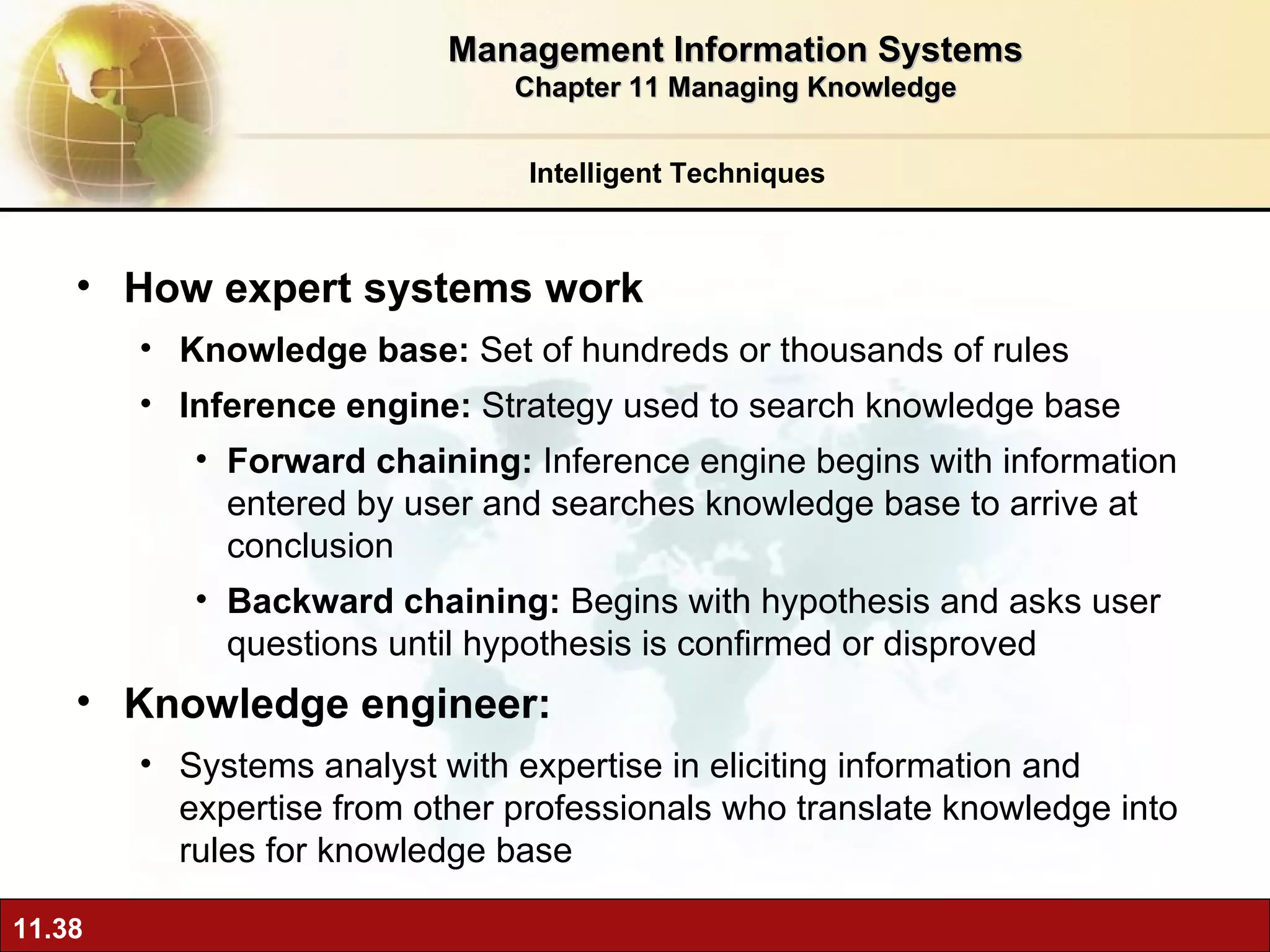 How expert systems work  Knowledge base:  Set of hundreds or thousands of rules Inference engine:  Strategy used to search knowledge base Forward chaining:  Inference engine begins with information entered by user and searches knowledge base to arrive at conclusion Backward chaining:  Begins with hypothesis and asks user questions until hypothesis is confirmed or disproved Knowledge engineer:  Systems analyst with expertise in eliciting information and expertise from other professionals who translate knowledge into rules for knowledge base Intelligent Techniques Management Information Systems Chapter 11 Managing Knowledge 