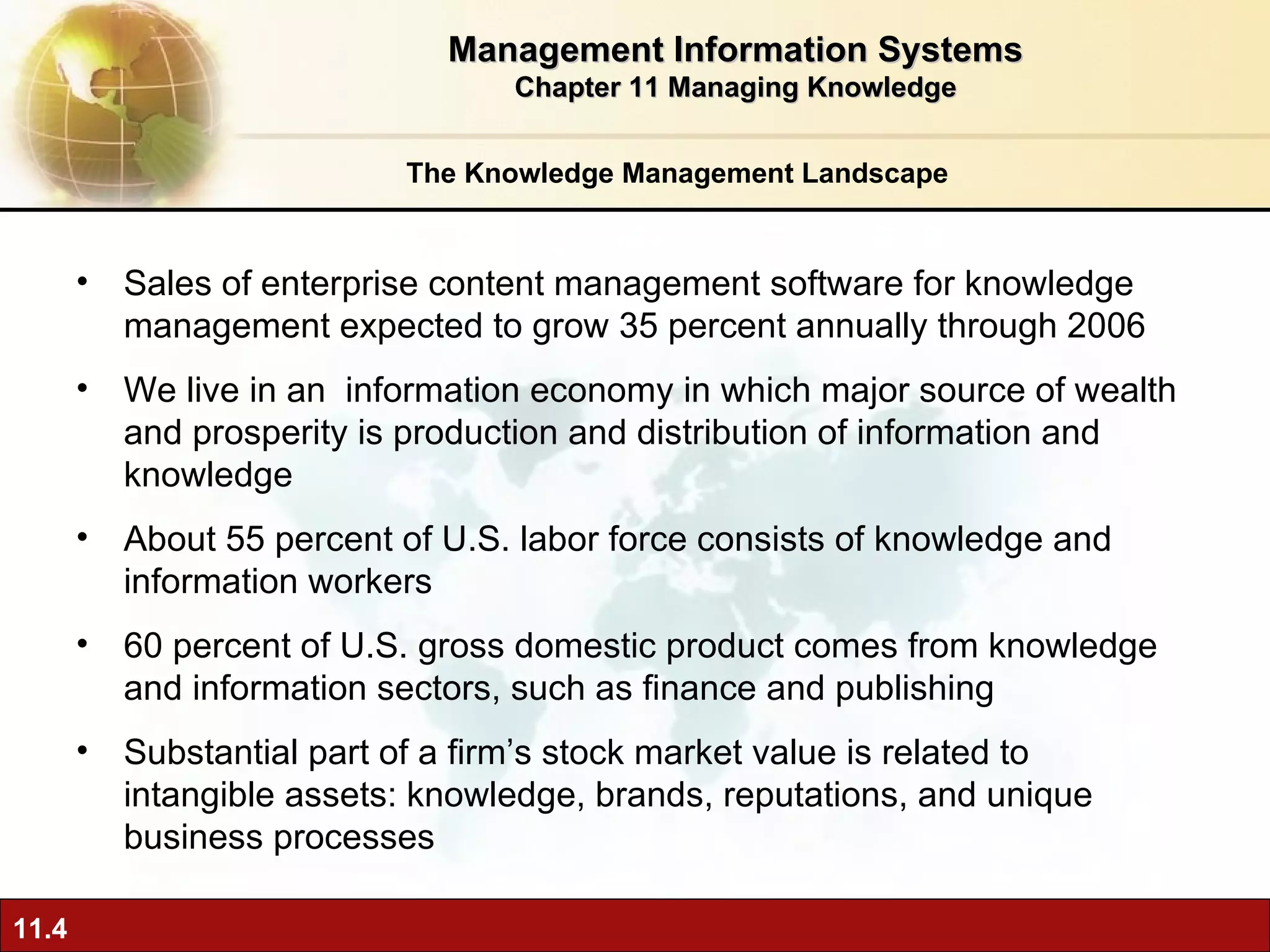 The Knowledge Management Landscape Sales of enterprise content management software for knowledge management expected to grow 35 percent annually through 2006 We live in an  information economy in which major source of wealth and prosperity is production and distribution of information and knowledge  About 55 percent of U.S. labor force consists of knowledge and information workers 60 percent of U.S. gross domestic product comes from knowledge and information sectors, such as finance and publishing Substantial part of a firm’s stock market value is related to intangible assets: knowledge, brands, reputations, and unique business processes Management Information Systems Chapter 11 Managing Knowledge 