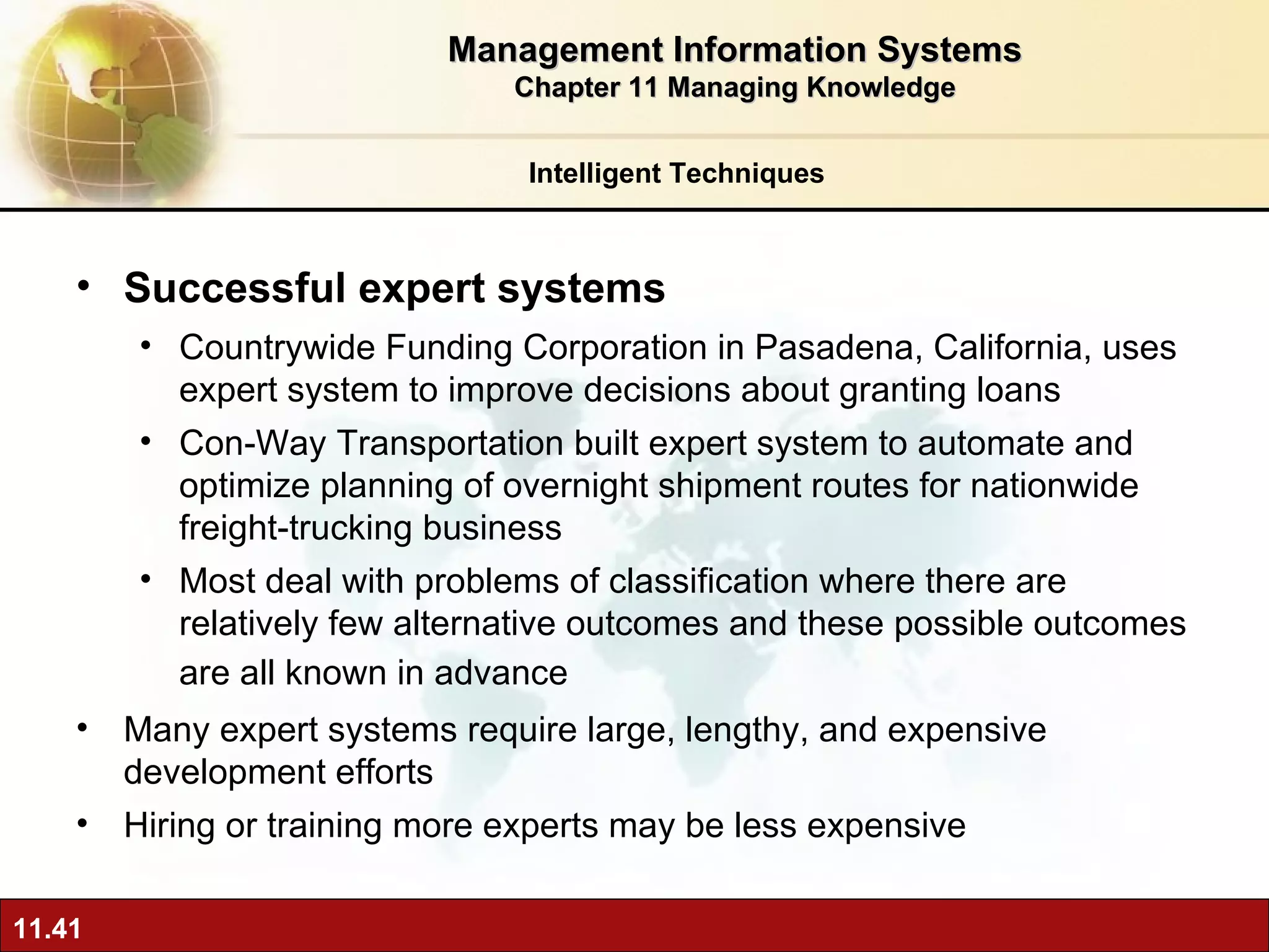Successful expert systems Countrywide Funding Corporation in Pasadena, California, uses expert system to improve decisions about granting loans Con-Way Transportation built expert system to automate and optimize planning of overnight shipment routes for nationwide freight-trucking business Most deal with problems of classification where there are relatively few alternative outcomes and these possible outcomes are all known in advance   Many expert systems require large, lengthy, and expensive development efforts Hiring or training more experts may be less expensive Intelligent Techniques Management Information Systems Chapter 11 Managing Knowledge 