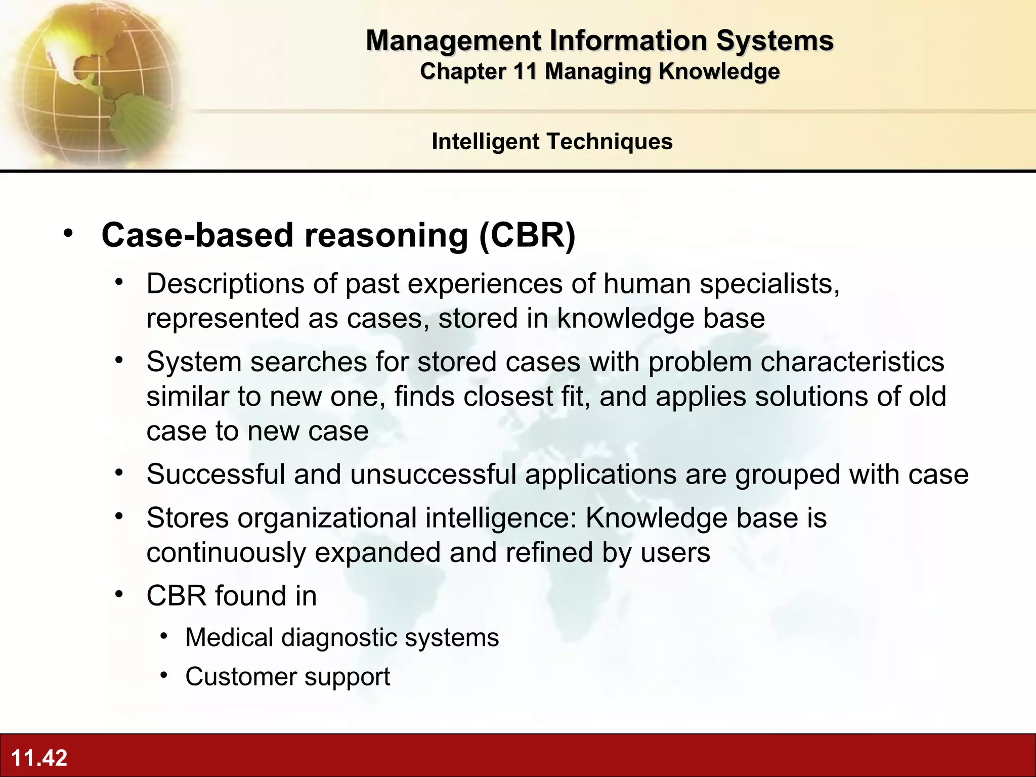 Case-based reasoning (CBR) Descriptions of past experiences of human specialists, represented as cases, stored in knowledge base System searches for stored cases with problem characteristics similar to new one, finds closest fit, and applies solutions of old case to new case Successful and unsuccessful applications are grouped with case Stores organizational intelligence: Knowledge base is continuously expanded and refined by users CBR found in Medical diagnostic systems Customer support Intelligent Techniques Management Information Systems Chapter 11 Managing Knowledge 