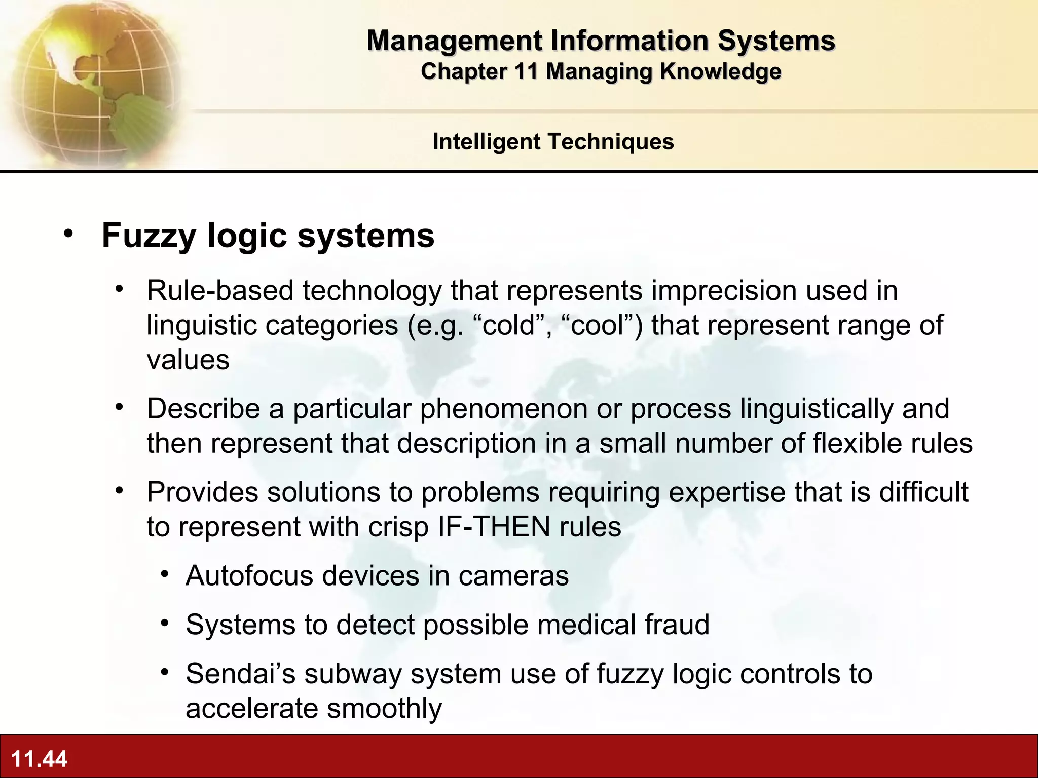 Fuzzy logic systems Rule-based technology that represents imprecision used in linguistic categories (e.g. “cold”, “cool”) that represent range of values Describe a particular phenomenon or process linguistically and then represent that description in a small number of flexible rules Provides solutions to problems requiring expertise that is difficult to represent with crisp IF-THEN rules Autofocus devices in cameras Systems to detect possible medical fraud Sendai’s subway system use of fuzzy logic controls to accelerate smoothly Intelligent Techniques Management Information Systems Chapter 11 Managing Knowledge 