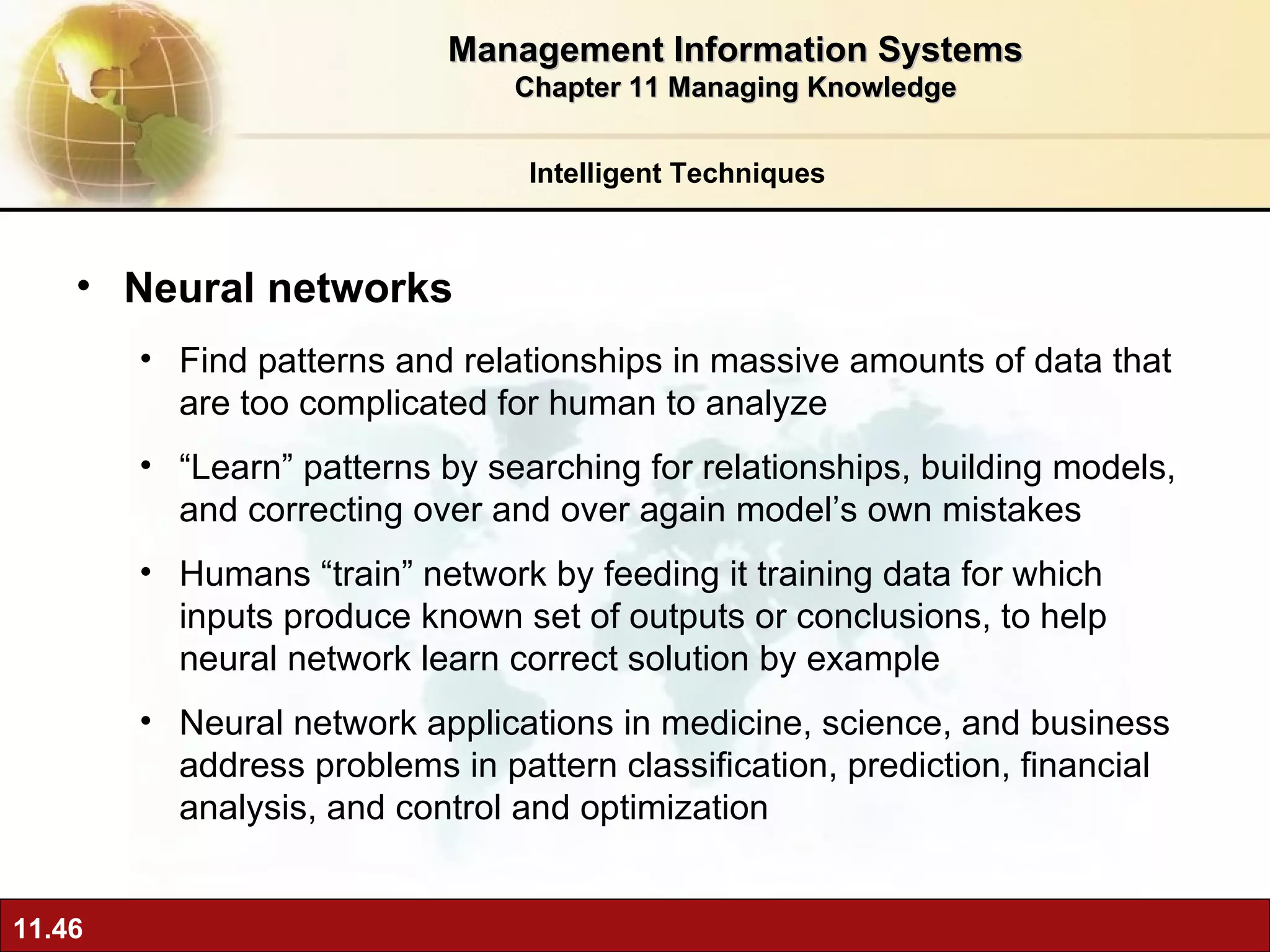 Neural networks F ind patterns and relationships in massive amounts of data that are too complicated for human to analyze “ Learn” patterns by searching for relationships, building models, and correcting over and over again model’s own mistakes Humans “train” network by feeding it training data for which inputs produce known set of outputs or conclusions, to help neural network learn correct solution by example  Neural network applications in medicine, science, and business address problems in pattern classification, prediction, financial analysis, and control and optimization Intelligent Techniques Management Information Systems Chapter 11 Managing Knowledge 