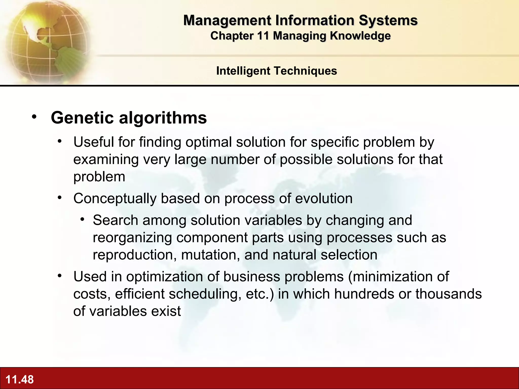 Genetic algorithms Useful for finding optimal solution for specific problem by examining very large number of possible solutions for that problem Conceptually based on process of evolution Search among solution variables by changing and reorganizing component parts using processes such as reproduction, mutation, and natural selection Used in optimization of business problems (minimization of costs, efficient scheduling, etc.) in which hundreds or thousands of variables exist Intelligent Techniques Management Information Systems Chapter 11 Managing Knowledge 