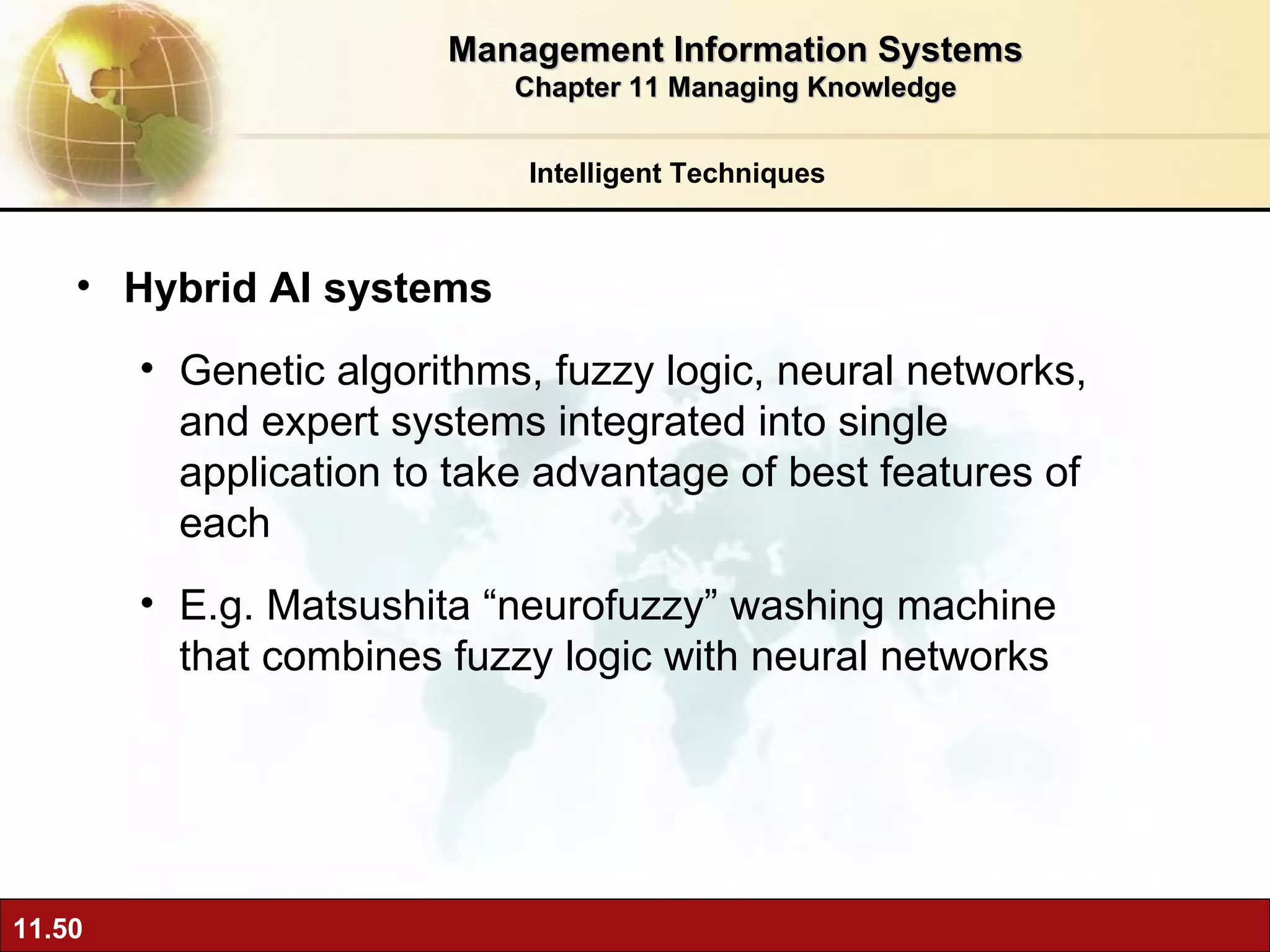 Hybrid AI systems Genetic algorithms, fuzzy logic, neural networks, and expert systems integrated into single application to take advantage of best features of each E.g. Matsushita “neurofuzzy” washing machine that combines fuzzy logic with neural networks Intelligent Techniques Management Information Systems Chapter 11 Managing Knowledge 