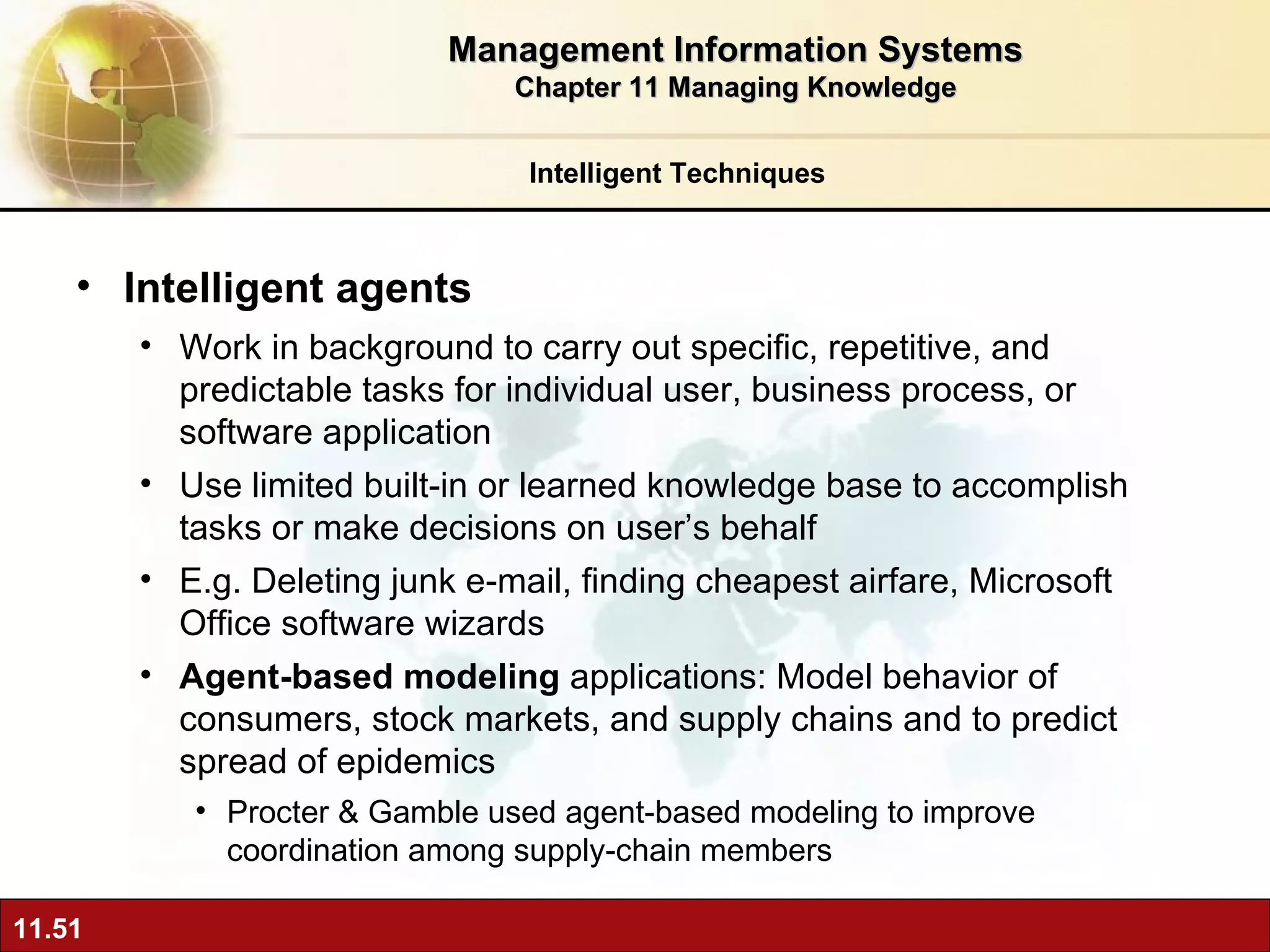 Intelligent agents Work in background to carry out specific, repetitive, and predictable tasks for individual user, business process, or software application Use limited built-in or learned knowledge base to accomplish tasks or make decisions on user’s behalf E.g. Deleting junk e-mail, finding cheapest airfare, Microsoft Office software wizards Agent-based modeling  applications: Model behavior of consumers, stock markets, and supply chains and to predict spread of epidemics  Procter & Gamble used agent-based modeling to improve coordination among supply-chain members Intelligent Techniques Management Information Systems Chapter 11 Managing Knowledge 