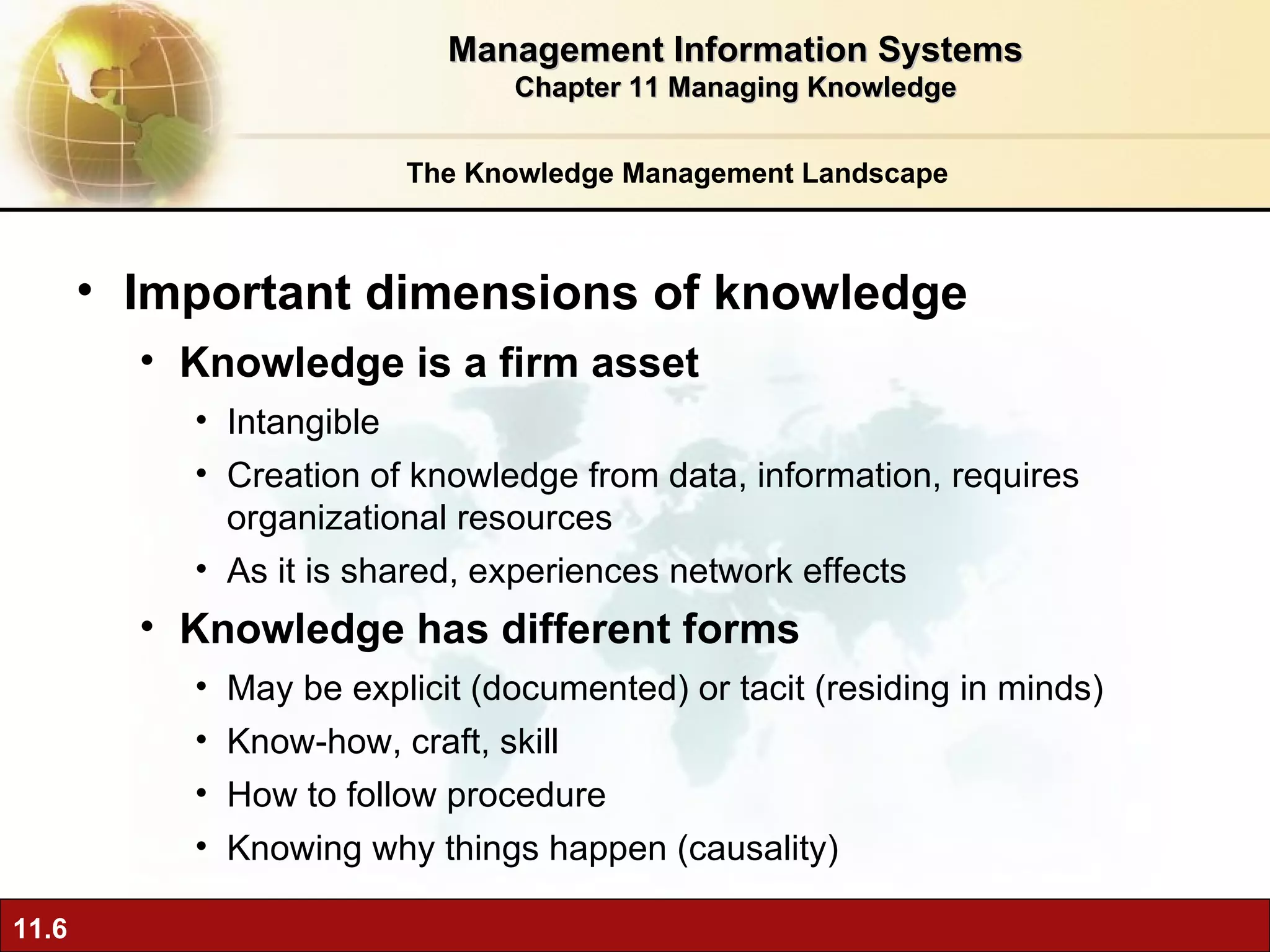 The Knowledge Management Landscape Important dimensions of knowledge Knowledge is a firm asset Intangible Creation of knowledge from data, information, requires organizational resources As it is shared, experiences network effects Knowledge has different forms May be explicit (documented) or tacit (residing in minds) Know-how, craft, skill How to follow procedure Knowing why things happen (causality) Management Information Systems Chapter 11 Managing Knowledge 