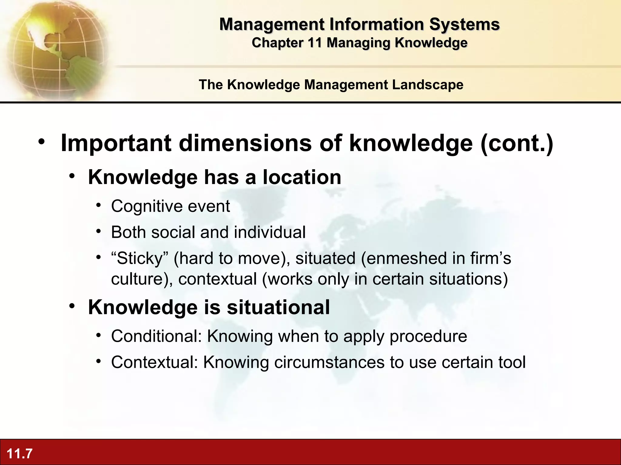 The Knowledge Management Landscape Important dimensions of knowledge (cont.) Knowledge has a location Cognitive event Both social and individual “ Sticky” (hard to move), situated (enmeshed in firm’s culture), contextual (works only in certain situations) Knowledge is situational Conditional: Knowing when to apply procedure Contextual: Knowing circumstances to use certain tool Management Information Systems Chapter 11 Managing Knowledge 