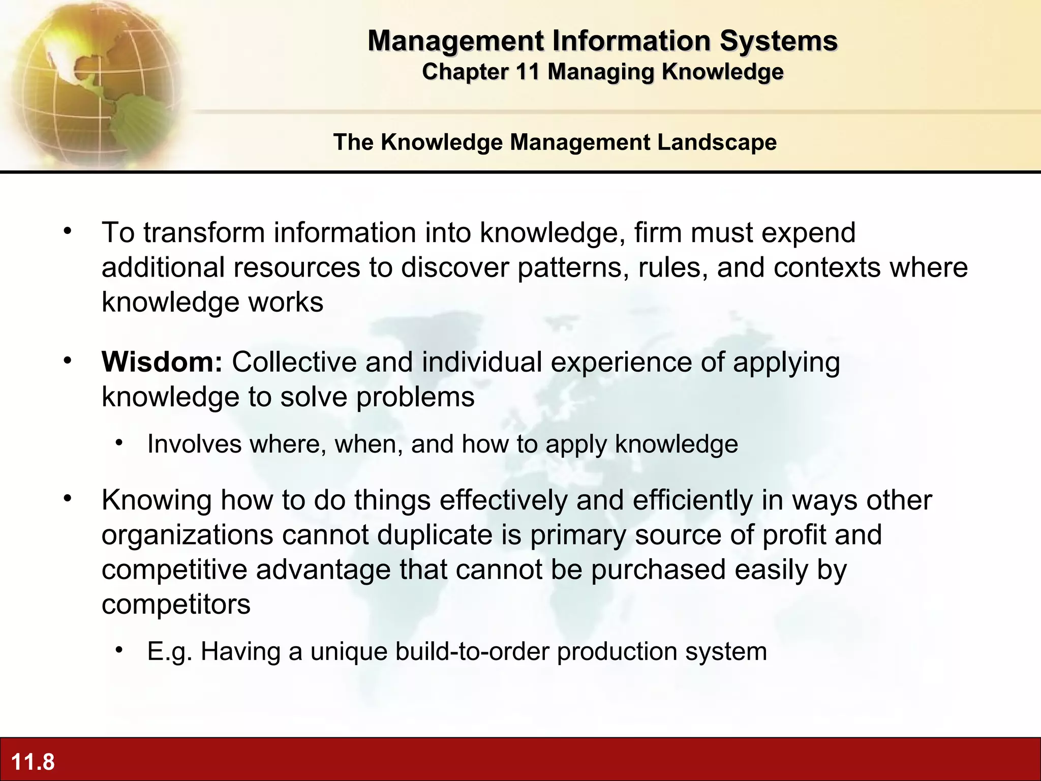 The Knowledge Management Landscape To transform information into knowledge, firm must expend additional resources to discover patterns, rules, and contexts where knowledge works Wisdom:  Collective and individual experience of applying knowledge to solve problems  Involves where, when, and how to apply knowledge Knowing how to do things effectively and efficiently in ways other organizations cannot duplicate is primary source of profit and competitive advantage that cannot be purchased easily by competitors E.g. Having a unique build-to-order production system Management Information Systems Chapter 11 Managing Knowledge 