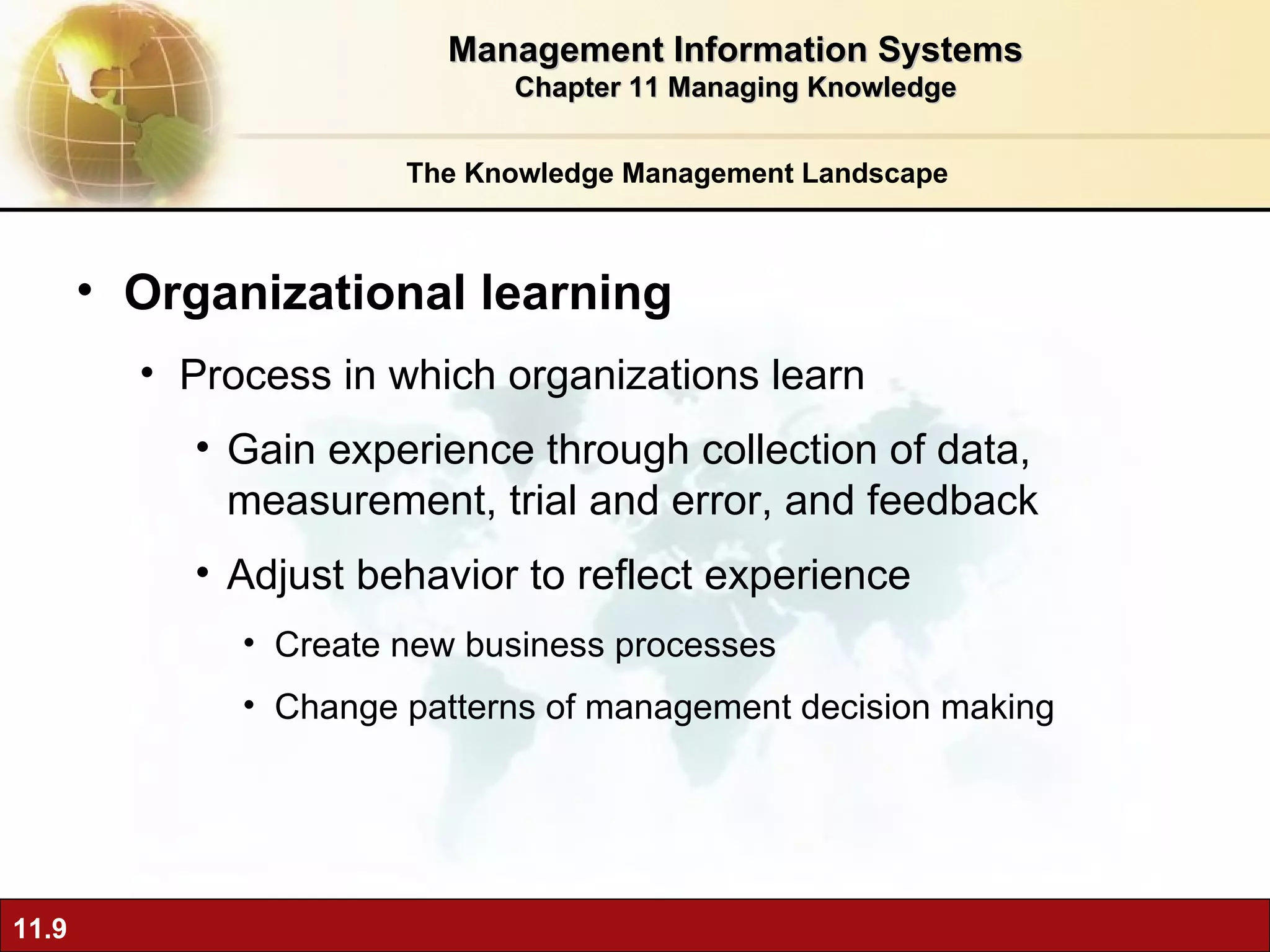 The Knowledge Management Landscape Organizational learning  Process in which organizations learn Gain experience through collection of data, measurement, trial and error, and feedback Adjust behavior to reflect experience Create new business processes Change patterns of management decision making Management Information Systems Chapter 11 Managing Knowledge 