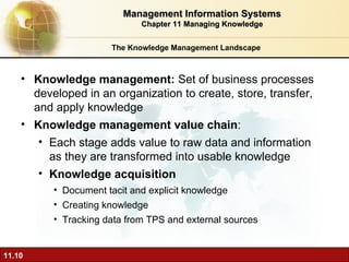 The Knowledge Management Landscape Knowledge management:  Set of business processes developed in an organization to create, store, transfer, and apply knowledge  Knowledge management value chain :  Each stage adds value to raw data and information as they are transformed into usable knowledge Knowledge acquisition Document tacit and explicit knowledge Creating knowledge Tracking data from TPS and external sources Management Information Systems Chapter 11 Managing Knowledge 