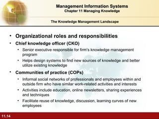 The Knowledge Management Landscape O rganizational roles and responsibilities Chief knowledge officer (CKO)  Senior executive responsible for firm’s knowledge management program Helps design systems to find new sources of knowledge and better utilize existing knowledge Communities of practice (COPs)   Informal social networks of professionals and employees within and outside firm who have similar work-related activities and interests Activities include education, online newsletters, sharing experiences and techniques Facilitate reuse of knowledge, discussion, learning curves of new employees Management Information Systems Chapter 11 Managing Knowledge 