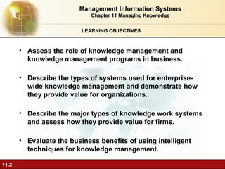 LEARNING OBJECTIVES Management Information Systems Chapter 11 Managing Knowledge Assess the role of knowledge management and knowledge management programs in business. Describe the types of systems used for enterprise-wide knowledge management and demonstrate how they provide value for organizations. Describe the major types of knowledge work systems and assess how they provide value for firms. Evaluate the business benefits of using intelligent techniques for knowledge management. 