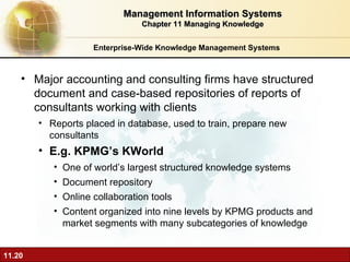 Enterprise-Wide Knowledge Management Systems Major accounting and consulting firms have structured document and case-based repositories of reports of consultants working with clients Reports placed in database, used to train, prepare new consultants E.g. KPMG’s KWorld One of world’s largest structured knowledge systems Document repository Online collaboration tools Content organized into nine levels by KPMG products and market segments with many subcategories of knowledge Management Information Systems Chapter 11 Managing Knowledge 
