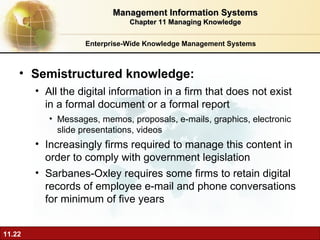 Enterprise-Wide Knowledge Management Systems Semistructured knowledge:  A ll the digital information in a firm that does not exist in a formal document or a formal report Messages, memos, proposals, e-mails, graphics, electronic slide presentations, videos Increasingly firms required to manage this content in order to comply with government legislation Sarbanes-Oxley requires some firms to retain digital records of employee e-mail and phone conversations for minimum of five years Management Information Systems Chapter 11 Managing Knowledge 
