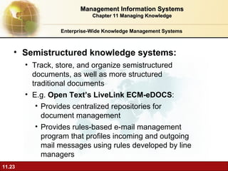Enterprise-Wide Knowledge Management Systems Semistructured knowledge systems:  Track, store, and organize semistructured documents, as well as more structured traditional documents E.g.  Open Text’s LiveLink ECM-eDOCS :  Provides centralized repositories for document management Provides rules-based e-mail management program that profiles incoming and outgoing mail messages using rules developed by line managers Management Information Systems Chapter 11 Managing Knowledge 