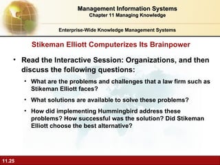 Read the Interactive Session: Organizations, and then discuss the following questions: What are the problems and challenges that a law firm such as Stikeman Elliott faces? What solutions are available to solve these problems? How did implementing Hummingbird address these problems? How successful was the solution? Did Stikeman Elliott choose the best alternative? Stikeman Elliott Computerizes Its Brainpower Management Information Systems Chapter 11 Managing Knowledge Enterprise-Wide Knowledge Management Systems 