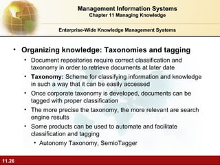 Enterprise-Wide Knowledge Management Systems Organizing knowledge: Taxonomies and tagging Document repositories require correct classification and taxonomy in order to retrieve documents at later date Taxonomy:  Scheme for classifying information and knowledge in such a way that it can be easily accessed Once corporate taxonomy is developed, documents can be tagged with proper classification  The more precise the taxonomy, the more relevant are search engine results Some products can be used to automate and facilitate classification and tagging Autonomy Taxonomy, SemioTagger Management Information Systems Chapter 11 Managing Knowledge 