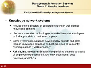 Enterprise-Wide Knowledge Management Systems Knowledge network systems P rovide online directory of corporate experts in well-defined knowledge domains Use communication technologies to make it easy for employees to find appropriate expert in a company Some systematize solutions developed by experts and store them in knowledge database as best-practices or frequently asked questions (FAQ) repository AskMe, Inc. software:  Enables companies to develop database of employee expertise and know-how, documents, best practices, and FAQs   Management Information Systems Chapter 11 Managing Knowledge 