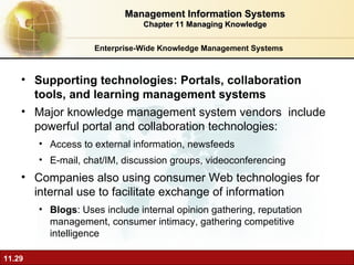 Enterprise-Wide Knowledge Management Systems Supporting technologies: Portals, collaboration tools, and learning management systems Major knowledge management system vendors  include powerful portal and collaboration technologies: Access to external information, newsfeeds E-mail, chat/IM, discussion groups, videoconferencing Companies also using consumer Web technologies for internal use to facilitate exchange of information Blogs : Uses include internal opinion gathering, reputation management, consumer intimacy, gathering competitive intelligence Management Information Systems Chapter 11 Managing Knowledge 