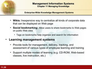 Enterprise-Wide Knowledge Management Systems Wikis:  Inexpensive way to centralize all kinds of corporate data that can be displayed on Web page Social bookmarking:  Allow users to share bookmarks to Web pages on public Web sites Tags on bookmarks help organize and search for information Learning management systems P rovide tools for management, delivery, tracking, and assessment of various types of employee learning and training Support multiple modes of learning (e.g. CD-ROM, Web-based classes, live instruction, etc.) Management Information Systems Chapter 11 Managing Knowledge 