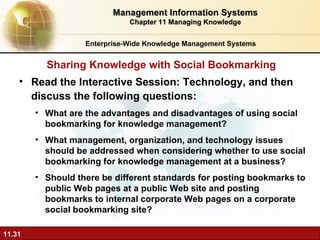 Read the Interactive Session: Technology, and then discuss the following questions: What are the advantages and disadvantages of using social bookmarking for knowledge management? What management, organization, and technology issues should be addressed when considering whether to use social bookmarking for knowledge management at a business? Should there be different standards for posting bookmarks to public Web pages at a public Web site and posting bookmarks to internal corporate Web pages on a corporate social bookmarking site? Sharing Knowledge with Social Bookmarking Enterprise-Wide Knowledge Management Systems Management Information Systems Chapter 11 Managing Knowledge 