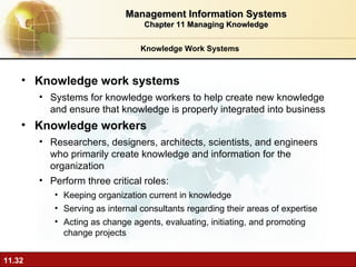 Knowledge Work Systems Knowledge work systems Systems for knowledge workers to help create new knowledge and ensure that knowledge is properly integrated into business Knowledge workers   Researchers, designers, architects, scientists, and engineers who primarily create knowledge and information for the organization Perform three critical roles: Keeping organization current in knowledge Serving as internal consultants regarding their areas of expertise Acting as change agents, evaluating, initiating, and promoting change projects Management Information Systems Chapter 11 Managing Knowledge 