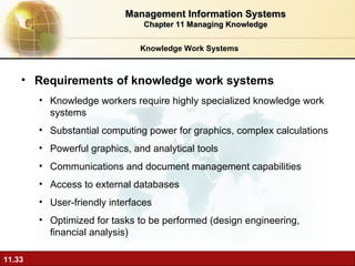 Knowledge Work Systems Requirements of knowledge work systems Knowledge workers require highly specialized knowledge work systems  Substantial computing power for graphics, complex calculations Powerful graphics, and analytical tools Communications and document management capabilities Access to external databases User-friendly interfaces Optimized for tasks to be performed (design engineering, financial analysis) Management Information Systems Chapter 11 Managing Knowledge 