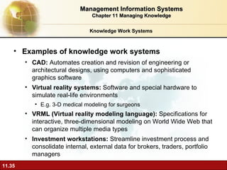 Knowledge Work Systems Examples of knowledge work systems CAD:  A utomates creation and revision of engineering or architectural designs, using computers and sophisticated graphics software Virtual reality systems:  Software and special hardware to simulate real-life environments E.g. 3-D medical modeling for surgeons VRML (Virtual reality modeling language):  Specifications for interactive, three-dimensional modeling on World Wide Web that can organize multiple media types Investment workstations:  S treamline investment process and consolidate internal, external data for brokers, traders, portfolio managers Management Information Systems Chapter 11 Managing Knowledge 