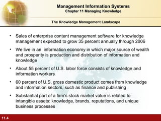 The Knowledge Management Landscape Sales of enterprise content management software for knowledge management expected to grow 35 percent annually through 2006 We live in an  information economy in which major source of wealth and prosperity is production and distribution of information and knowledge  About 55 percent of U.S. labor force consists of knowledge and information workers 60 percent of U.S. gross domestic product comes from knowledge and information sectors, such as finance and publishing Substantial part of a firm’s stock market value is related to intangible assets: knowledge, brands, reputations, and unique business processes Management Information Systems Chapter 11 Managing Knowledge 