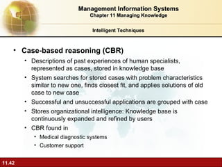 Case-based reasoning (CBR) Descriptions of past experiences of human specialists, represented as cases, stored in knowledge base System searches for stored cases with problem characteristics similar to new one, finds closest fit, and applies solutions of old case to new case Successful and unsuccessful applications are grouped with case Stores organizational intelligence: Knowledge base is continuously expanded and refined by users CBR found in Medical diagnostic systems Customer support Intelligent Techniques Management Information Systems Chapter 11 Managing Knowledge 