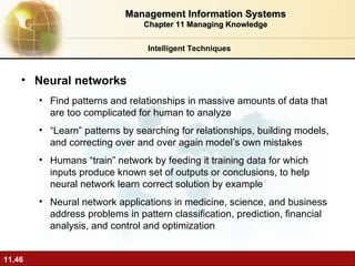 Neural networks F ind patterns and relationships in massive amounts of data that are too complicated for human to analyze “ Learn” patterns by searching for relationships, building models, and correcting over and over again model’s own mistakes Humans “train” network by feeding it training data for which inputs produce known set of outputs or conclusions, to help neural network learn correct solution by example  Neural network applications in medicine, science, and business address problems in pattern classification, prediction, financial analysis, and control and optimization Intelligent Techniques Management Information Systems Chapter 11 Managing Knowledge 