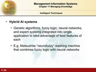 Hybrid AI systems Genetic algorithms, fuzzy logic, neural networks, and expert systems integrated into single application to take advantage of best features of each E.g. Matsushita “neurofuzzy” washing machine that combines fuzzy logic with neural networks Intelligent Techniques Management Information Systems Chapter 11 Managing Knowledge 