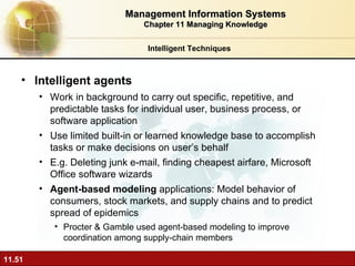 Intelligent agents Work in background to carry out specific, repetitive, and predictable tasks for individual user, business process, or software application Use limited built-in or learned knowledge base to accomplish tasks or make decisions on user’s behalf E.g. Deleting junk e-mail, finding cheapest airfare, Microsoft Office software wizards Agent-based modeling  applications: Model behavior of consumers, stock markets, and supply chains and to predict spread of epidemics  Procter & Gamble used agent-based modeling to improve coordination among supply-chain members Intelligent Techniques Management Information Systems Chapter 11 Managing Knowledge 