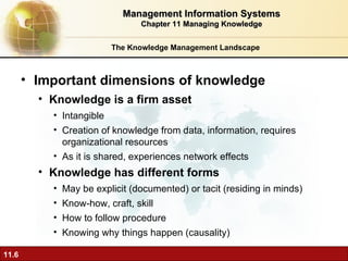 The Knowledge Management Landscape Important dimensions of knowledge Knowledge is a firm asset Intangible Creation of knowledge from data, information, requires organizational resources As it is shared, experiences network effects Knowledge has different forms May be explicit (documented) or tacit (residing in minds) Know-how, craft, skill How to follow procedure Knowing why things happen (causality) Management Information Systems Chapter 11 Managing Knowledge 