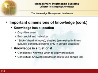 The Knowledge Management Landscape Important dimensions of knowledge (cont.) Knowledge has a location Cognitive event Both social and individual “ Sticky” (hard to move), situated (enmeshed in firm’s culture), contextual (works only in certain situations) Knowledge is situational Conditional: Knowing when to apply procedure Contextual: Knowing circumstances to use certain tool Management Information Systems Chapter 11 Managing Knowledge 